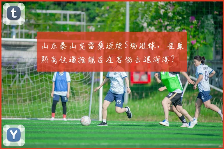 山东泰山克雷桑连续5场进球,崔康熙高位逼抢能否在客场击退海港?