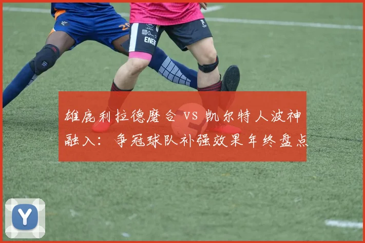 雄鹿利拉德磨合 vs 凯尔特人波神融入:争冠球队补强效果年终盘点
