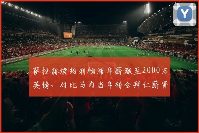 萨拉赫续约利物浦年薪涨至2000万英镑,对比马内当年转会拜仁薪资差距引热议