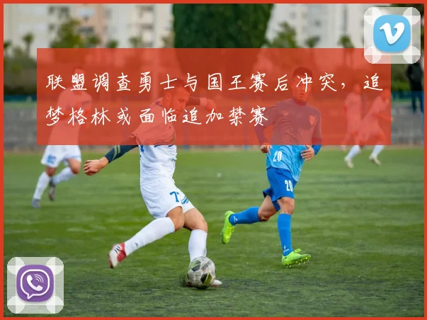 联盟调查勇士与国王赛后冲突，追梦格林或面临追加禁赛