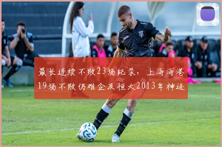 最长连续不败23场纪录,上海海港19场不败仍难企及恒大2013年神迹