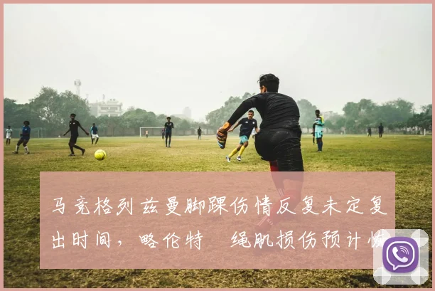 马竞格列兹曼脚踝伤情反复未定复出时间,略伦特腘绳肌损伤预计恢复三周即可出战__br_