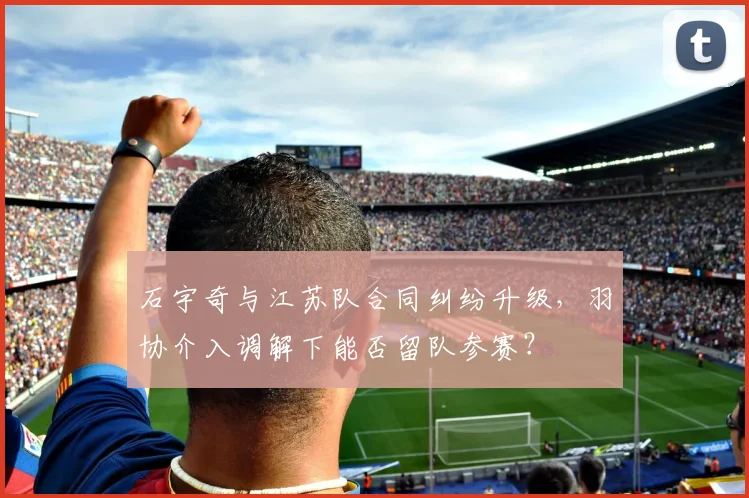 石宇奇与江苏队合同纠纷升级，羽协介入调解下能否留队参赛？