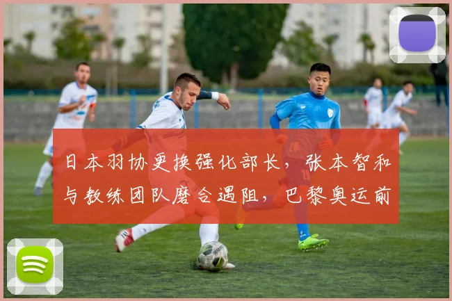 日本羽协更换强化部长，张本智和与教练团队磨合遇阻，巴黎奥运前景蒙阴影