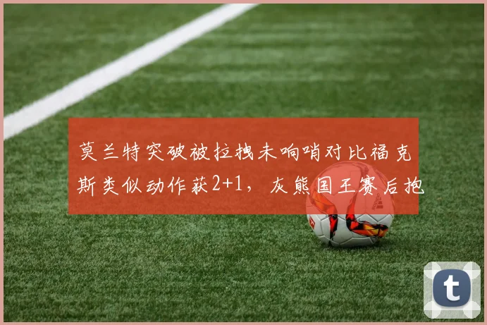 莫兰特突破被拉拽未响哨对比福克斯类似动作获2+1,灰熊国王赛后抱怨裁判
