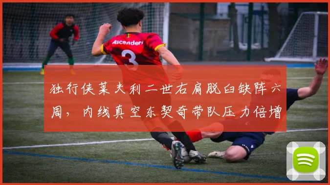 独行侠莱夫利二世右肩脱臼缺阵六周，内线真空东契奇带队压力倍增？
